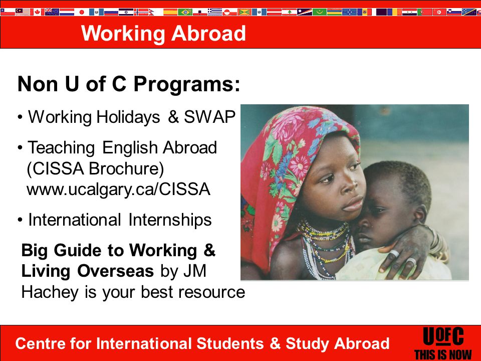 Centre for International Students & Study Abroad Working Abroad Non U of C Programs: Working Holidays & SWAP Teaching English Abroad (CISSA Brochure)   International Internships Big Guide to Working & Living Overseas by JM Hachey is your best resource