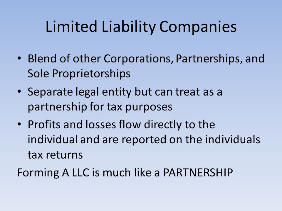 Limited Liability Companies Blend of other Corporations, Partnerships, and Sole Proprietorships Separate legal entity but can treat as a partnership for tax purposes Profits and losses flow directly to the individual and are reported on the individuals tax returns Forming A LLC is much like a PARTNERSHIP