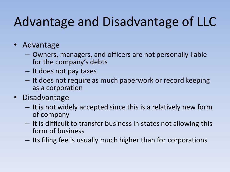 Advantage and Disadvantage of LLC Advantage – Owners, managers, and officers are not personally liable for the company’s debts – It does not pay taxes – It does not require as much paperwork or record keeping as a corporation Disadvantage – It is not widely accepted since this is a relatively new form of company – It is difficult to transfer business in states not allowing this form of business – Its filing fee is usually much higher than for corporations