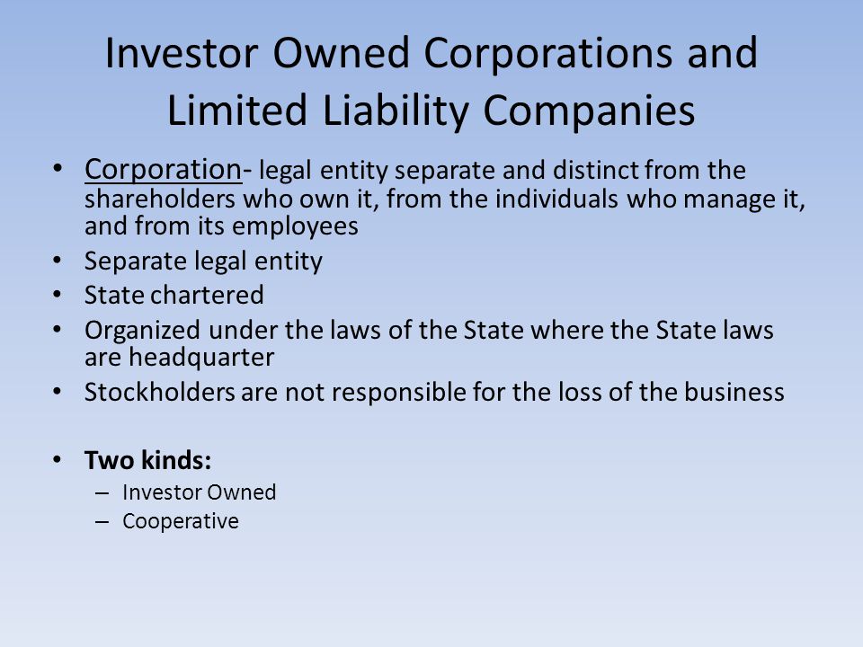 Investor Owned Corporations and Limited Liability Companies Corporation- legal entity separate and distinct from the shareholders who own it, from the individuals who manage it, and from its employees Separate legal entity State chartered Organized under the laws of the State where the State laws are headquarter Stockholders are not responsible for the loss of the business Two kinds: – Investor Owned – Cooperative
