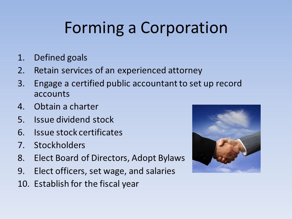 Forming a Corporation 1.Defined goals 2.Retain services of an experienced attorney 3.Engage a certified public accountant to set up record accounts 4.Obtain a charter 5.Issue dividend stock 6.Issue stock certificates 7.Stockholders 8.Elect Board of Directors, Adopt Bylaws 9.Elect officers, set wage, and salaries 10.Establish for the fiscal year