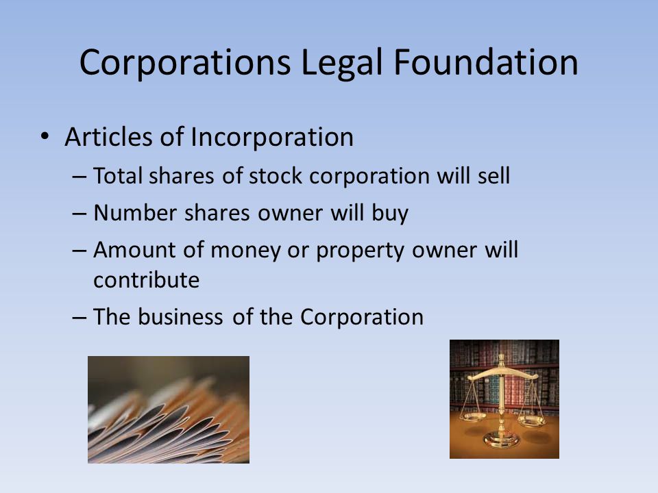 Corporations Legal Foundation Articles of Incorporation – Total shares of stock corporation will sell – Number shares owner will buy – Amount of money or property owner will contribute – The business of the Corporation