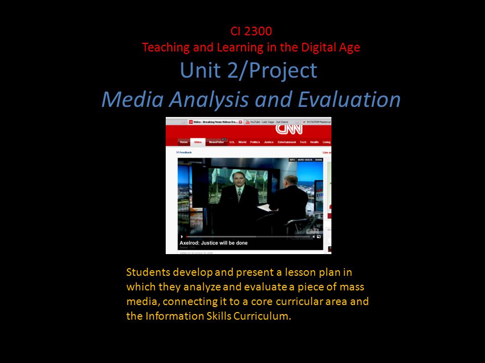 CI 2300 Teaching and Learning in the Digital Age Unit 2/Project Media Analysis and Evaluation Students develop and present a lesson plan in which they analyze and evaluate a piece of mass media, connecting it to a core curricular area and the Information Skills Curriculum.