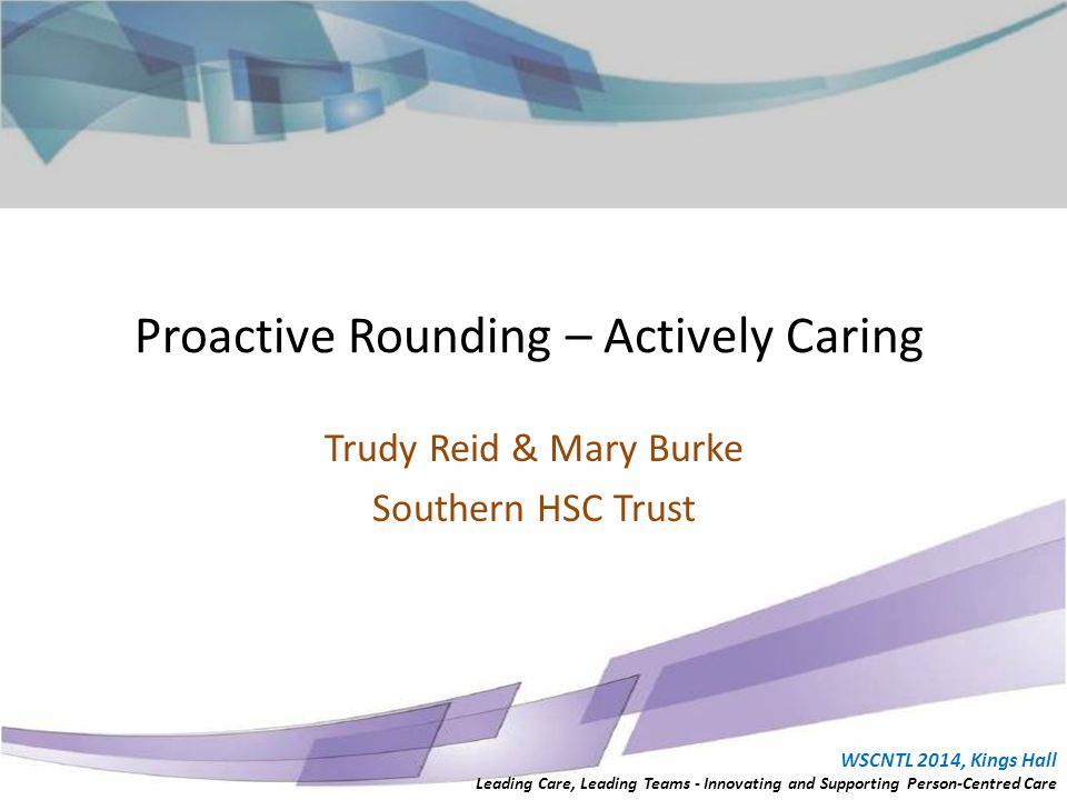 Proactive Rounding – Actively Caring Trudy Reid & Mary Burke Southern HSC Trust WSCNTL 2014, Kings Hall Leading Care, Leading Teams - Innovating and Supporting Person-Centred Care