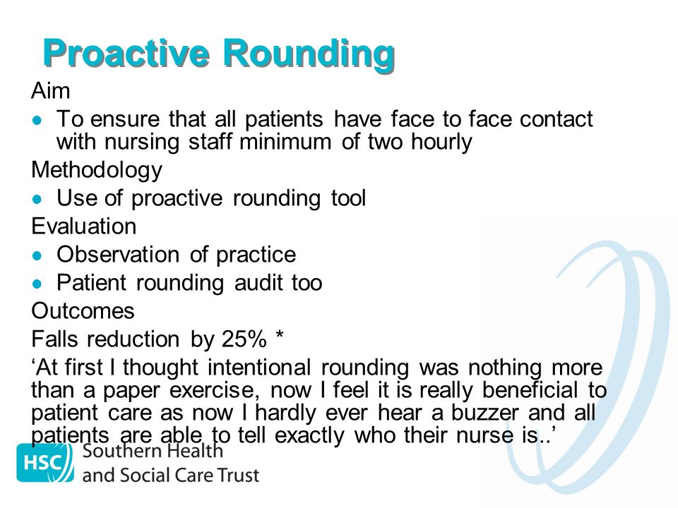 Proactive Rounding Aim To ensure that all patients have face to face contact with nursing staff minimum of two hourly Methodology Use of proactive rounding tool Evaluation Observation of practice Patient rounding audit too Outcomes Falls reduction by 25% * ‘At first I thought intentional rounding was nothing more than a paper exercise, now I feel it is really beneficial to patient care as now I hardly ever hear a buzzer and all patients are able to tell exactly who their nurse is..’