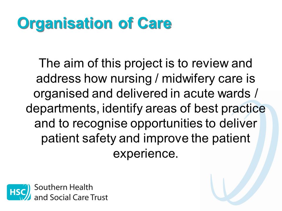 Organisation of Care The aim of this project is to review and address how nursing / midwifery care is organised and delivered in acute wards / departments, identify areas of best practice and to recognise opportunities to deliver patient safety and improve the patient experience.