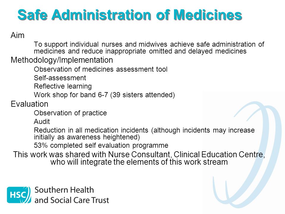 Safe Administration of Medicines Aim – To support individual nurses and midwives achieve safe administration of medicines and reduce inappropriate omitted and delayed medicines Methodology/Implementation – Observation of medicines assessment tool – Self-assessment – Reflective learning – Work shop for band 6-7 (39 sisters attended) Evaluation – Observation of practice – Audit – Reduction in all medication incidents (although incidents may increase initially as awareness heightened) – 53% completed self evaluation programme This work was shared with Nurse Consultant, Clinical Education Centre, who will integrate the elements of this work stream