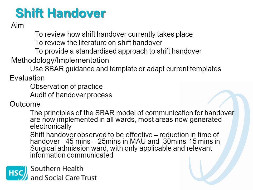 Shift Handover Aim – To review how shift handover currently takes place – To review the literature on shift handover – To provide a standardised approach to shift handover Methodology/Implementation – Use SBAR guidance and template or adapt current templates Evaluation – Observation of practice – Audit of handover process Outcome – The principles of the SBAR model of communication for handover are now implemented in all wards, most areas now generated electronically – Shift handover observed to be effective – reduction in time of handover - 45 mins – 25mins in MAU and 30mins-15 mins in Surgical admission ward, with only applicable and relevant information communicated