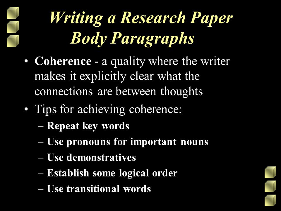 Writing a Research Paper Body Paragraphs Coherence - a quality where the writer makes it explicitly clear what the connections are between thoughts Tips for achieving coherence: –Repeat key words –Use pronouns for important nouns –Use demonstratives –Establish some logical order –Use transitional words