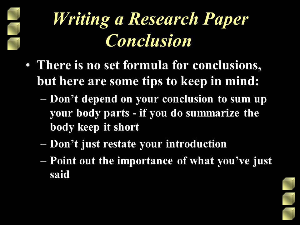 Writing a Research Paper Conclusion There is no set formula for conclusions, but here are some tips to keep in mind: –Don’t depend on your conclusion to sum up your body parts - if you do summarize the body keep it short –Don’t just restate your introduction –Point out the importance of what you’ve just said