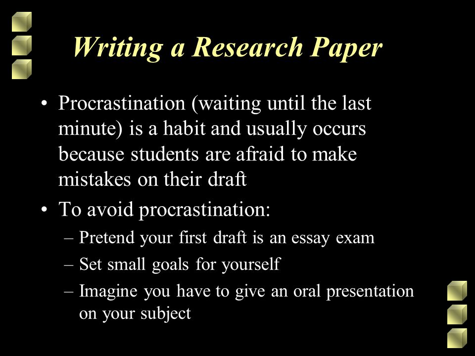 Writing a Research Paper Procrastination (waiting until the last minute) is a habit and usually occurs because students are afraid to make mistakes on their draft To avoid procrastination: –Pretend your first draft is an essay exam –Set small goals for yourself –Imagine you have to give an oral presentation on your subject