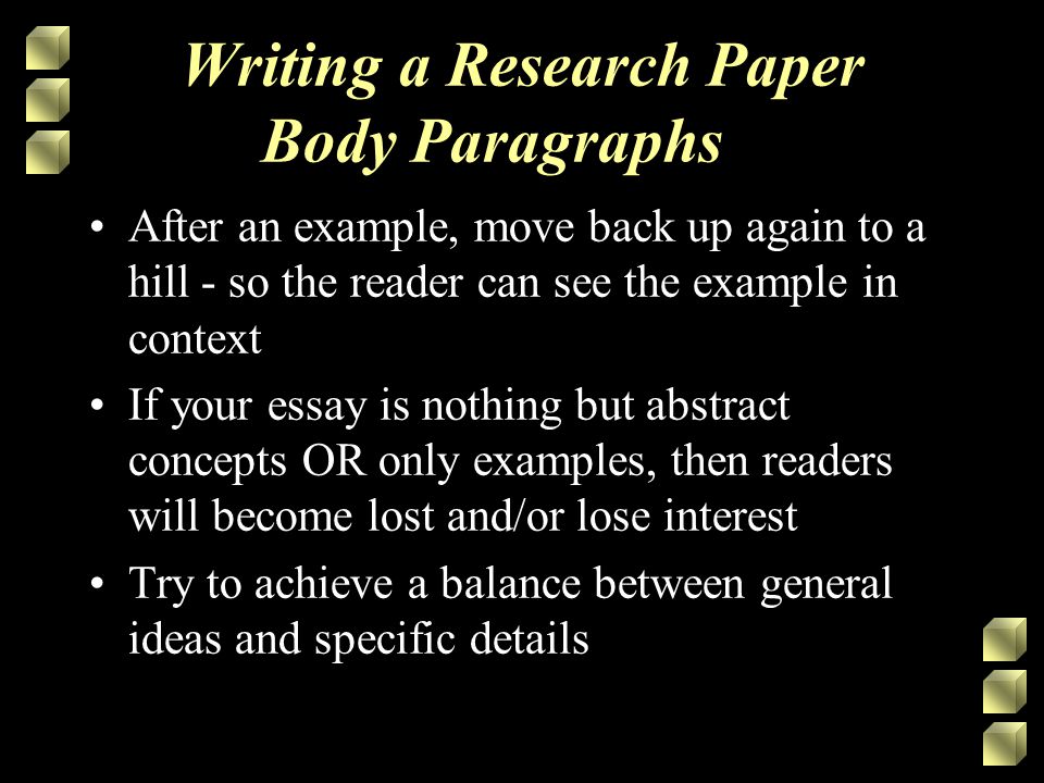 Writing a Research Paper Body Paragraphs After an example, move back up again to a hill - so the reader can see the example in context If your essay is nothing but abstract concepts OR only examples, then readers will become lost and/or lose interest Try to achieve a balance between general ideas and specific details
