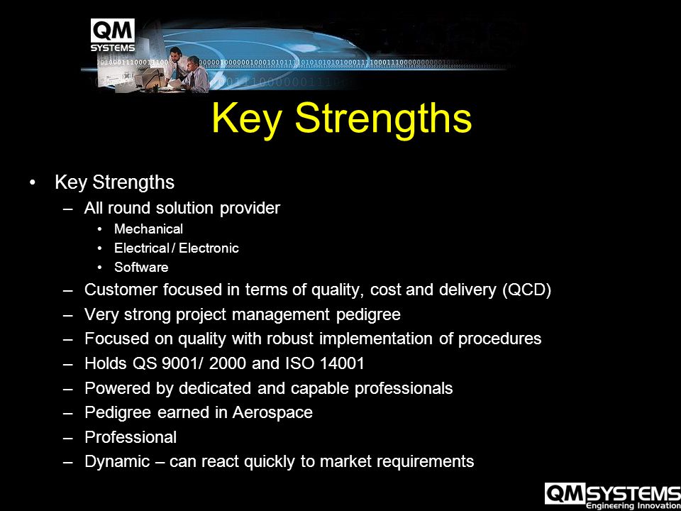 Key Strengths –All round solution provider Mechanical Electrical / Electronic Software –Customer focused in terms of quality, cost and delivery (QCD) –Very strong project management pedigree –Focused on quality with robust implementation of procedures –Holds QS 9001/ 2000 and ISO –Powered by dedicated and capable professionals –Pedigree earned in Aerospace –Professional –Dynamic – can react quickly to market requirements