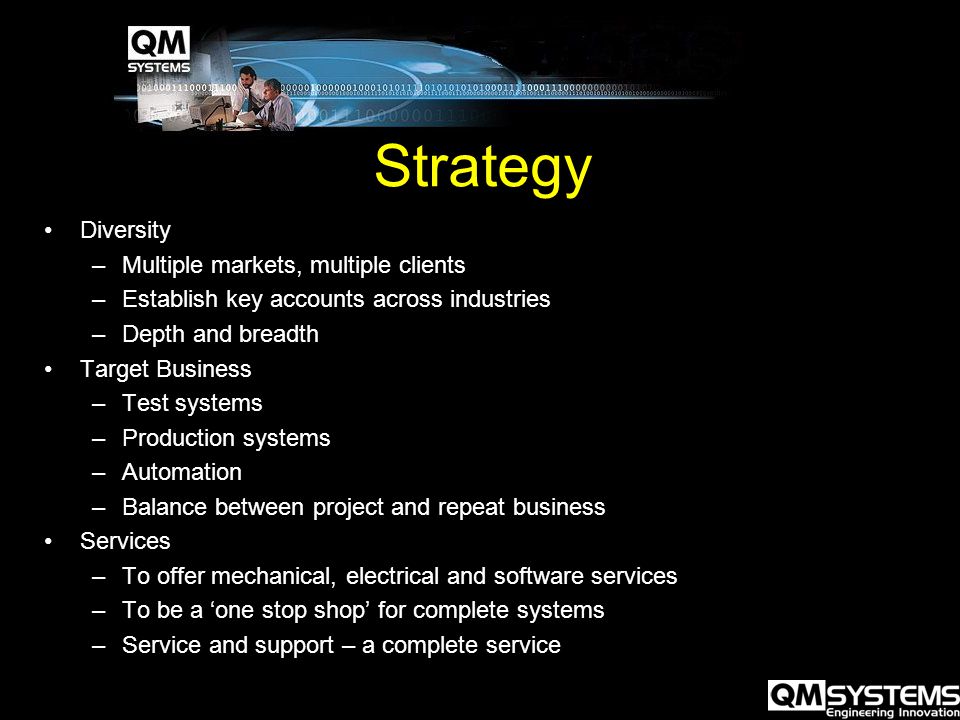 Strategy Diversity –Multiple markets, multiple clients –Establish key accounts across industries –Depth and breadth Target Business –Test systems –Production systems –Automation –Balance between project and repeat business Services –To offer mechanical, electrical and software services –To be a ‘one stop shop’ for complete systems –Service and support – a complete service