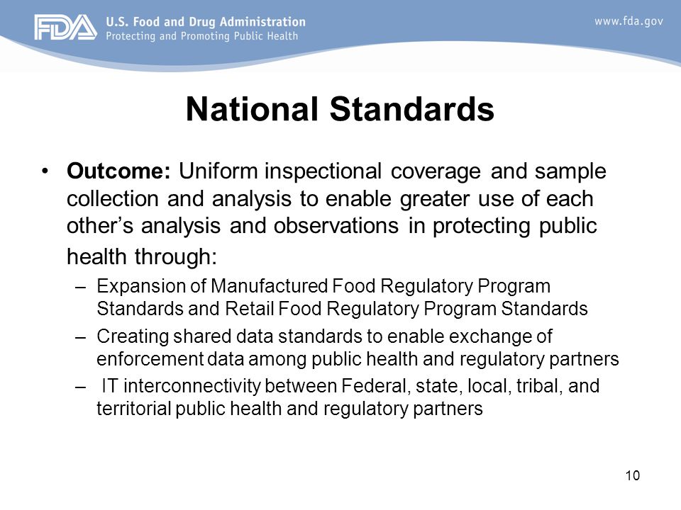 10 National Standards Outcome: Uniform inspectional coverage and sample collection and analysis to enable greater use of each other’s analysis and observations in protecting public health through: –Expansion of Manufactured Food Regulatory Program Standards and Retail Food Regulatory Program Standards –Creating shared data standards to enable exchange of enforcement data among public health and regulatory partners – IT interconnectivity between Federal, state, local, tribal, and territorial public health and regulatory partners