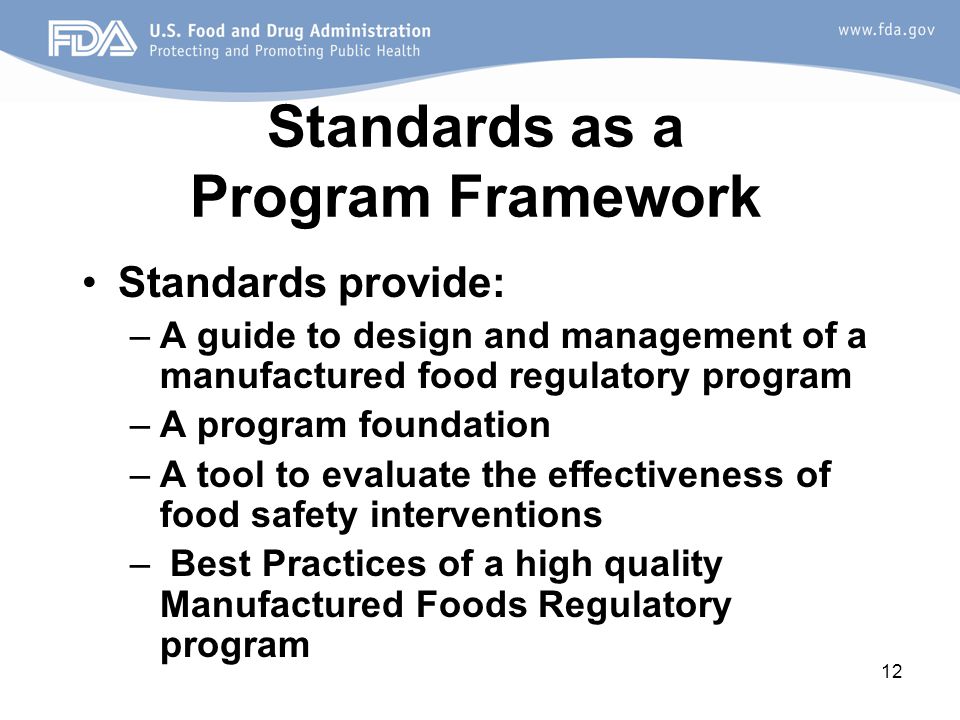 12 Standards as a Program Framework Standards provide: –A guide to design and management of a manufactured food regulatory program –A program foundation –A tool to evaluate the effectiveness of food safety interventions – Best Practices of a high quality Manufactured Foods Regulatory program
