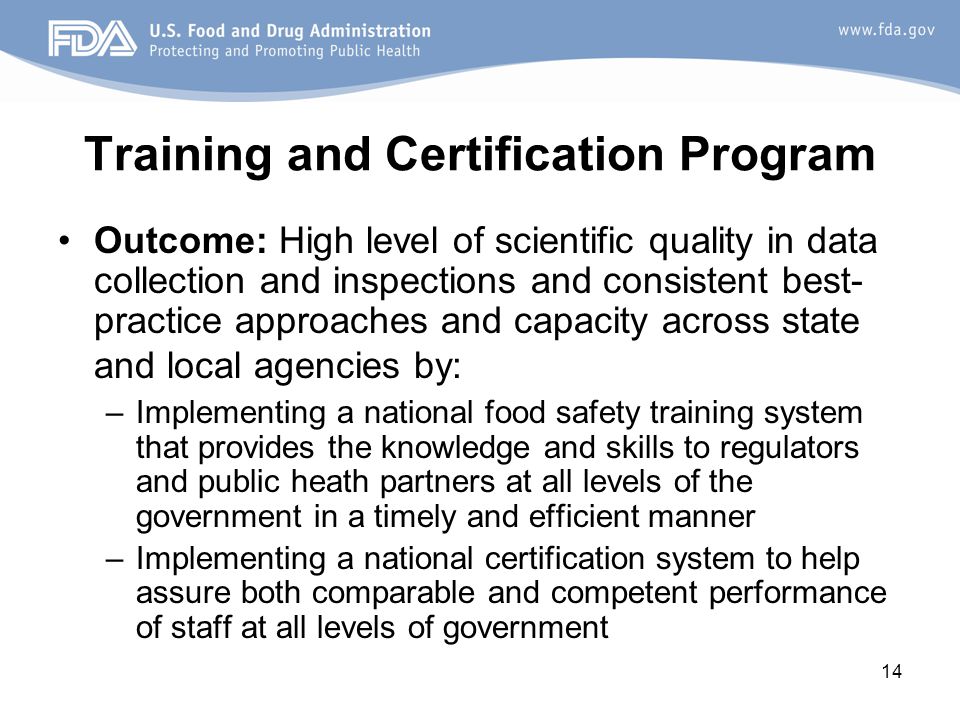 14 Training and Certification Program Outcome: High level of scientific quality in data collection and inspections and consistent best- practice approaches and capacity across state and local agencies by: –Implementing a national food safety training system that provides the knowledge and skills to regulators and public heath partners at all levels of the government in a timely and efficient manner –Implementing a national certification system to help assure both comparable and competent performance of staff at all levels of government