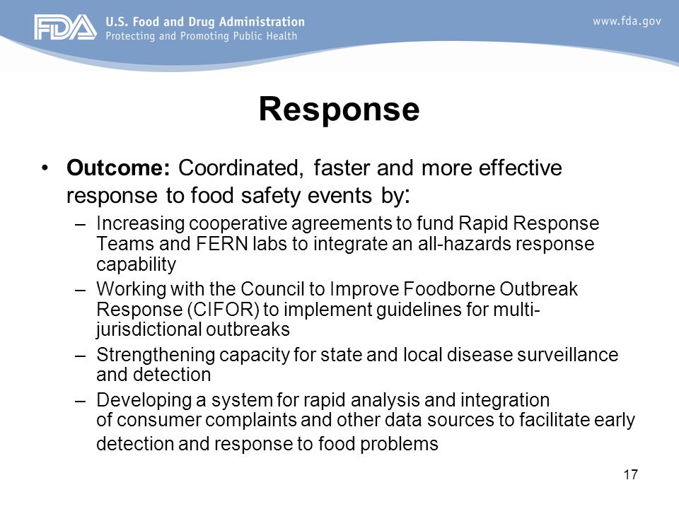 17 Response Outcome: Coordinated, faster and more effective response to food safety events by : –Increasing cooperative agreements to fund Rapid Response Teams and FERN labs to integrate an all-hazards response capability –Working with the Council to Improve Foodborne Outbreak Response (CIFOR) to implement guidelines for multi- jurisdictional outbreaks –Strengthening capacity for state and local disease surveillance and detection –Developing a system for rapid analysis and integration of consumer complaints and other data sources to facilitate early detection and response to food problems