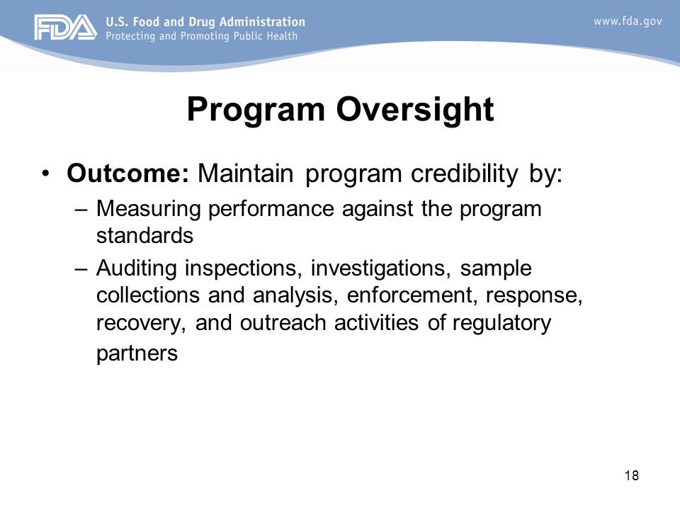 18 Program Oversight Outcome: Maintain program credibility by: –Measuring performance against the program standards –Auditing inspections, investigations, sample collections and analysis, enforcement, response, recovery, and outreach activities of regulatory partners
