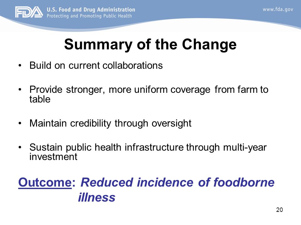 20 Summary of the Change Build on current collaborations Provide stronger, more uniform coverage from farm to table Maintain credibility through oversight Sustain public health infrastructure through multi-year investment Outcome: Reduced incidence of foodborne illness