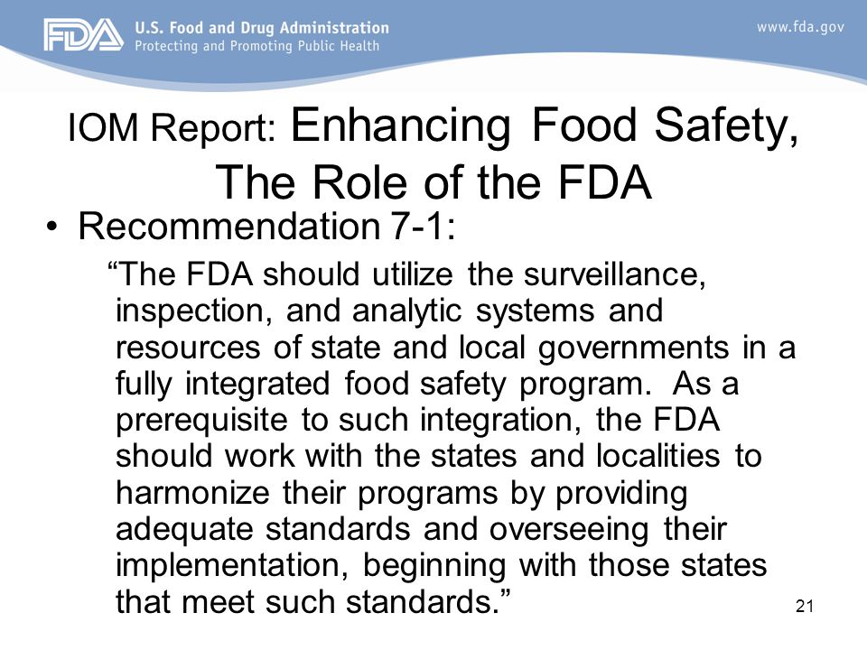 21 IOM Report: Enhancing Food Safety, The Role of the FDA Recommendation 7-1: The FDA should utilize the surveillance, inspection, and analytic systems and resources of state and local governments in a fully integrated food safety program.