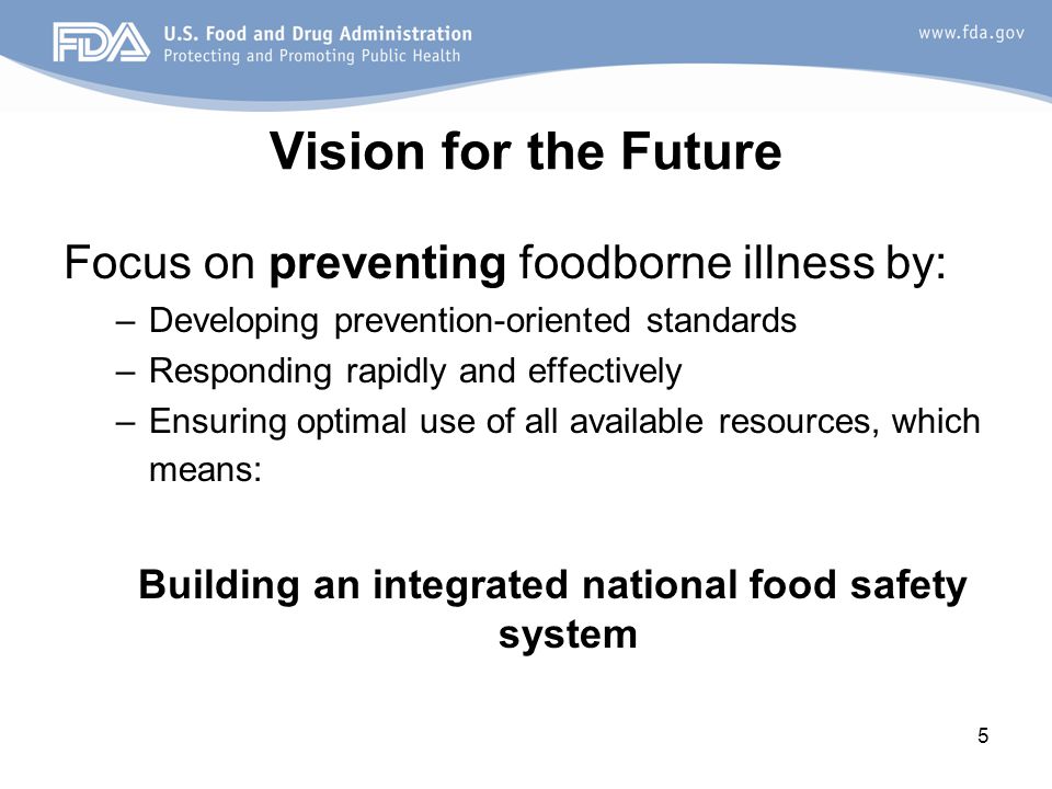 5 Vision for the Future Focus on preventing foodborne illness by: –Developing prevention-oriented standards –Responding rapidly and effectively –Ensuring optimal use of all available resources, which means: Building an integrated national food safety system