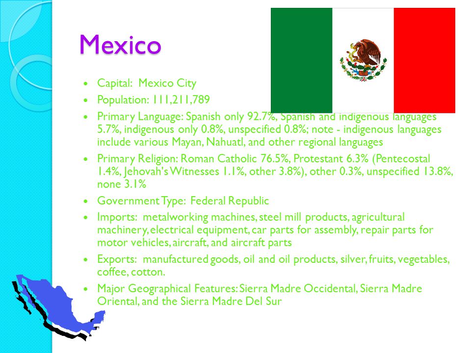 Mexico Capital: Mexico City Population: 111,211,789 Primary Language: Spanish only 92.7%, Spanish and indigenous languages 5.7%, indigenous only 0.8%, unspecified 0.8%; note - indigenous languages include various Mayan, Nahuatl, and other regional languages Primary Religion: Roman Catholic 76.5%, Protestant 6.3% (Pentecostal 1.4%, Jehovah s Witnesses 1.1%, other 3.8%), other 0.3%, unspecified 13.8%, none 3.1% Government Type: Federal Republic Imports: metalworking machines, steel mill products, agricultural machinery, electrical equipment, car parts for assembly, repair parts for motor vehicles, aircraft, and aircraft parts Exports: manufactured goods, oil and oil products, silver, fruits, vegetables, coffee, cotton.