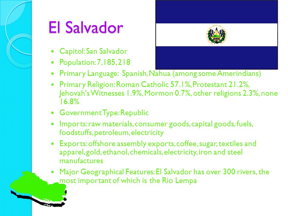 El Salvador Capitol: San Salvador Population: 7,185, 218 Primary Language: Spanish, Nahua (among some Amerindians) Primary Religion: Roman Catholic 57.1%, Protestant 21.2%, Jehovah s Witnesses 1.9%, Mormon 0.7%, other religions 2.3%, none 16.8% Government Type: Republic Imports: raw materials, consumer goods, capital goods, fuels, foodstuffs, petroleum, electricity Exports: offshore assembly exports, coffee, sugar, textiles and apparel, gold, ethanol, chemicals, electricity, iron and steel manufactures Major Geographical Features: El Salvador has over 300 rivers, the most important of which is the Rio Lempa