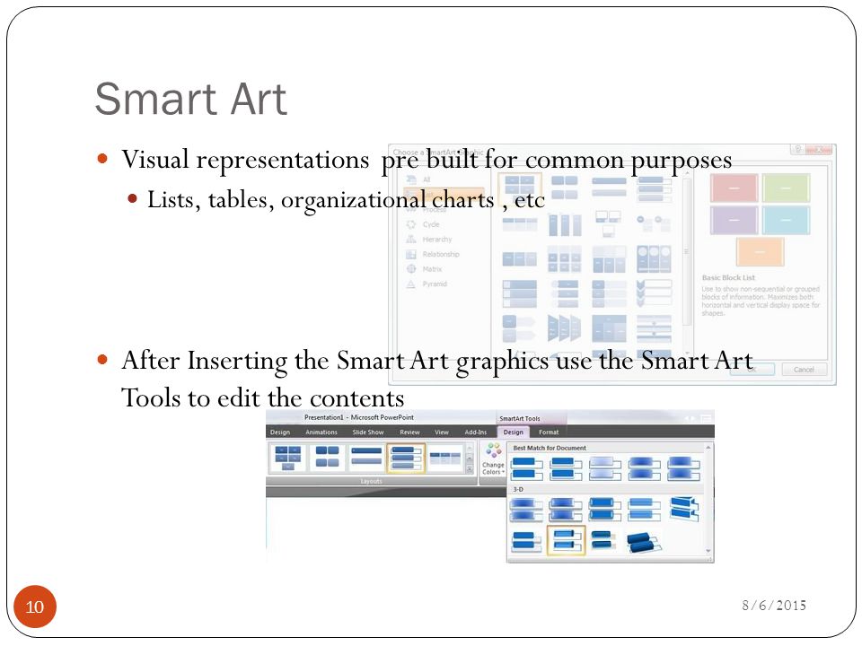 Smart Art Visual representations pre built for common purposes Lists, tables, organizational charts, etc After Inserting the Smart Art graphics use the Smart Art Tools to edit the contents 8/6/