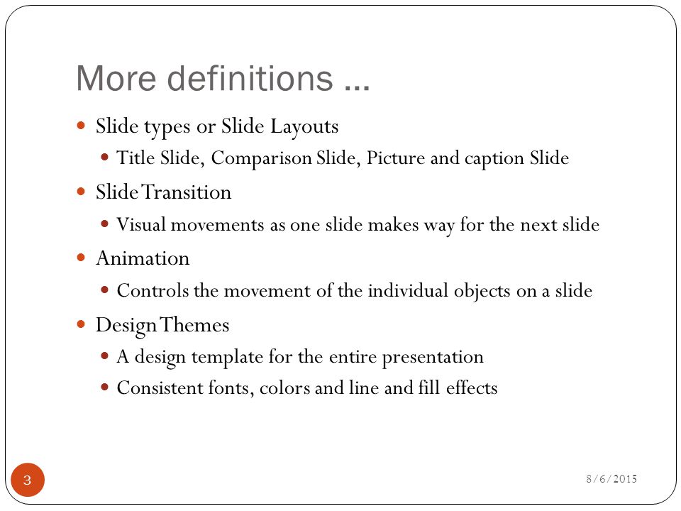 More definitions … Slide types or Slide Layouts Title Slide, Comparison Slide, Picture and caption Slide Slide Transition Visual movements as one slide makes way for the next slide Animation Controls the movement of the individual objects on a slide Design Themes A design template for the entire presentation Consistent fonts, colors and line and fill effects 8/6/2015 3