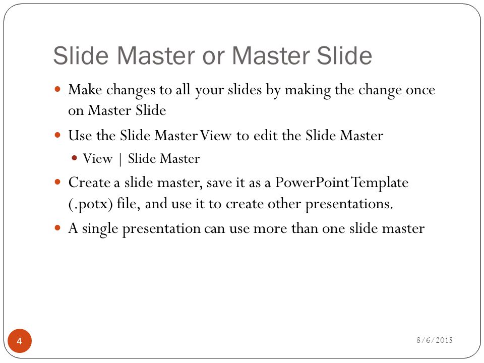 Slide Master or Master Slide Make changes to all your slides by making the change once on Master Slide Use the Slide Master View to edit the Slide Master View | Slide Master Create a slide master, save it as a PowerPoint Template (.potx) file, and use it to create other presentations.