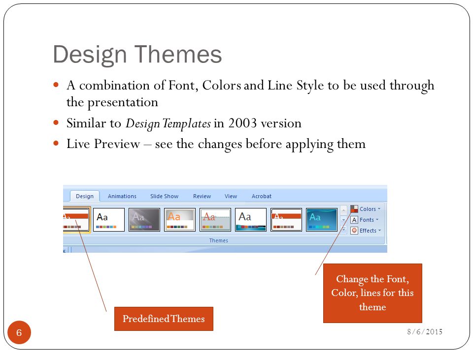 Design Themes A combination of Font, Colors and Line Style to be used through the presentation Similar to Design Templates in 2003 version Live Preview – see the changes before applying them Predefined Themes Change the Font, Color, lines for this theme 8/6/2015 6