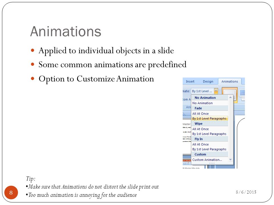 Animations Applied to individual objects in a slide Some common animations are predefined Option to Customize Animation Tip: Make sure that Animations do not distort the slide print out Too much animation is annoying for the audience 8/6/2015 8