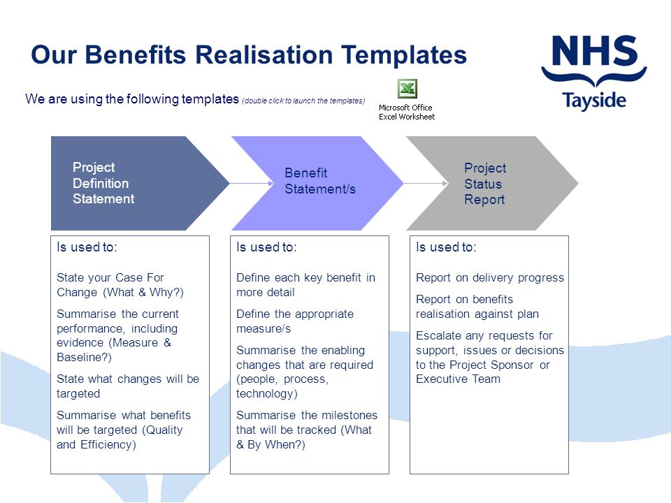 Our Benefits Realisation Templates We are using the following templates (double click to launch the templates) Project Definition Statement Project Status Report Benefit Statement/s Is used to: State your Case For Change (What & Why ) Summarise the current performance, including evidence (Measure & Baseline ) State what changes will be targeted Summarise what benefits will be targeted (Quality and Efficiency) Is used to: Define each key benefit in more detail Define the appropriate measure/s Summarise the enabling changes that are required (people, process, technology) Summarise the milestones that will be tracked (What & By When ) Is used to: Report on delivery progress Report on benefits realisation against plan Escalate any requests for support, issues or decisions to the Project Sponsor or Executive Team