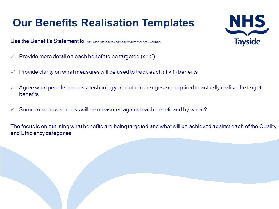 Our Benefits Realisation Templates Use the Benefit/s Statement to: (nb: read the completion comments that are available) Provide more detail on each benefit to be targeted (x n ) Provide clarity on what measures will be used to track each (if >1) benefits Agree what people, process, technology, and other changes are required to actually realise the target benefits Summarise how success will be measured against each benefit and by when.