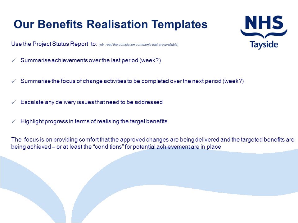 Our Benefits Realisation Templates Use the Project Status Report to: (nb: read the completion comments that are available) Summarise achievements over the last period (week ) Summarise the focus of change activities to be completed over the next period (week ) Escalate any delivery issues that need to be addressed Highlight progress in terms of realising the target benefits The focus is on providing comfort that the approved changes are being delivered and the targeted benefits are being achieved – or at least the conditions for potential achievement are in place