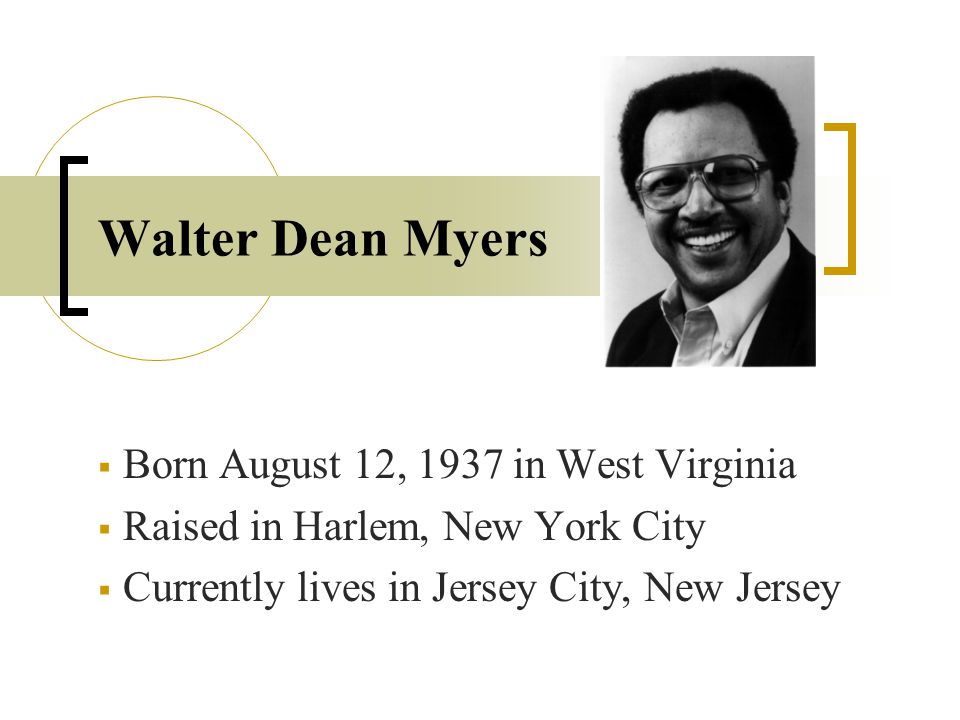 Walter Dean Myers  Born August 12, 1937 in West Virginia  Raised in Harlem, New York City  Currently lives in Jersey City, New Jersey