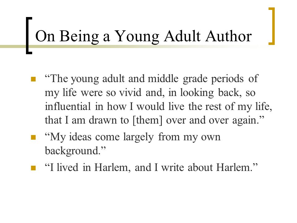 On Being a Young Adult Author The young adult and middle grade periods of my life were so vivid and, in looking back, so influential in how I would live the rest of my life, that I am drawn to [them] over and over again. My ideas come largely from my own background. I lived in Harlem, and I write about Harlem.