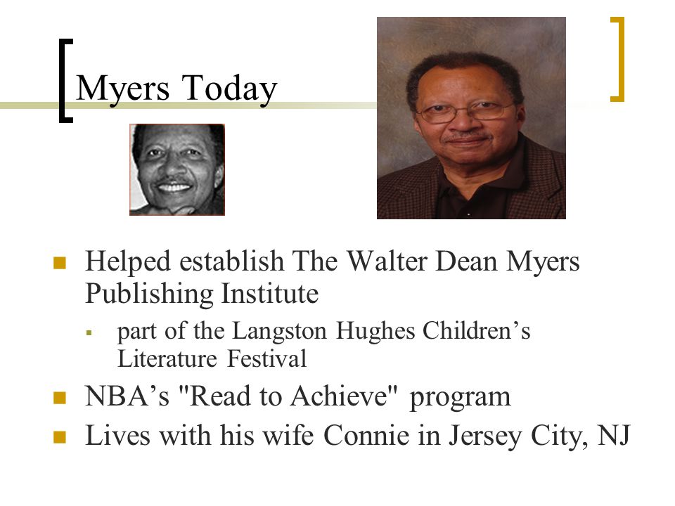 Myers Today Helped establish The Walter Dean Myers Publishing Institute  part of the Langston Hughes Children’s Literature Festival NBA’s Read to Achieve program Lives with his wife Connie in Jersey City, NJ