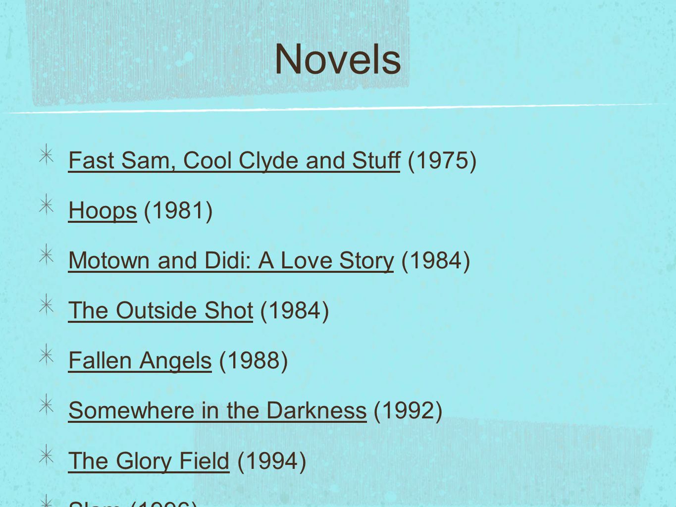 Novels Fast Sam, Cool Clyde and Stuff (1975) Hoops (1981) Motown and Didi: A Love Story (1984) The Outside Shot (1984) Fallen Angels (1988) Somewhere in the Darkness (1992) The Glory Field (1994) Slam (1996) Autobiography of My Dead Brother, illus.