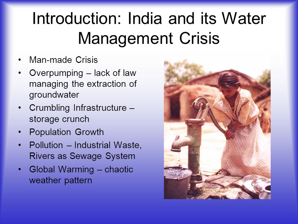Introduction: India and its Water Management Crisis Man-made Crisis Overpumping – lack of law managing the extraction of groundwater Crumbling Infrastructure – storage crunch Population Growth Pollution – Industrial Waste, Rivers as Sewage System Global Warming – chaotic weather pattern