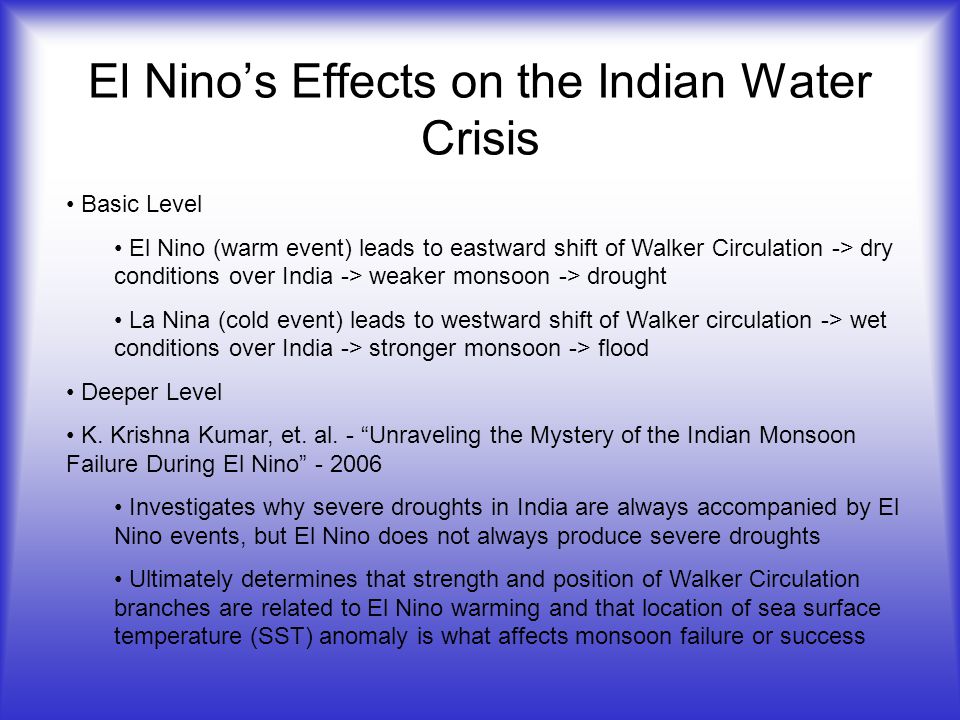 El Nino’s Effects on the Indian Water Crisis Basic Level El Nino (warm event) leads to eastward shift of Walker Circulation -> dry conditions over India -> weaker monsoon -> drought La Nina (cold event) leads to westward shift of Walker circulation -> wet conditions over India -> stronger monsoon -> flood Deeper Level K.