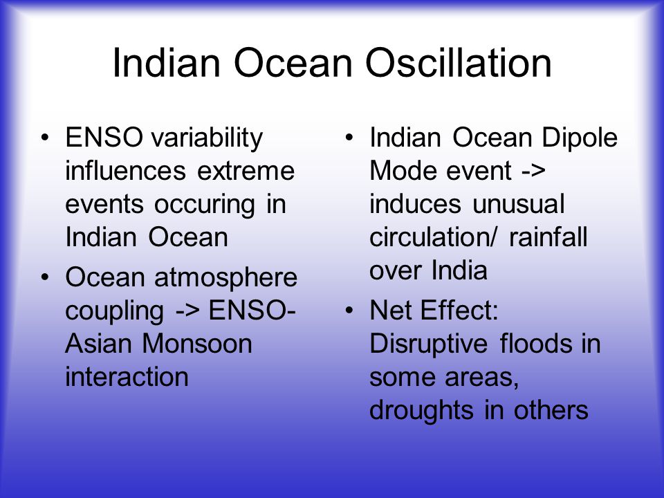 Indian Ocean Oscillation ENSO variability influences extreme events occuring in Indian Ocean Ocean atmosphere coupling -> ENSO- Asian Monsoon interaction Indian Ocean Dipole Mode event -> induces unusual circulation/ rainfall over India Net Effect: Disruptive floods in some areas, droughts in others