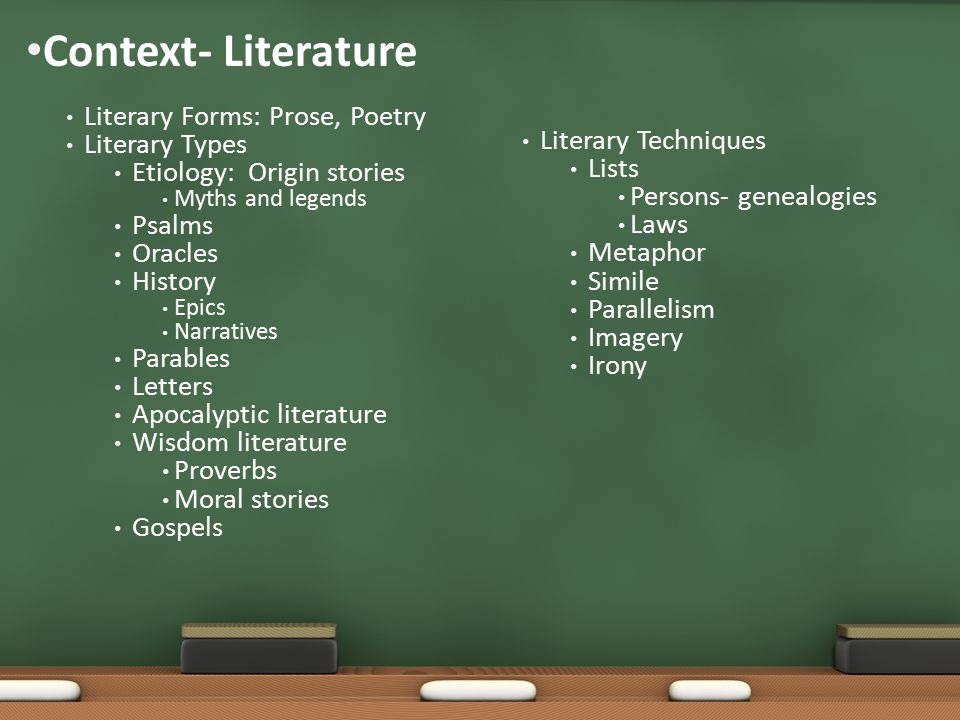 Context- Literature Literary Forms: Prose, Poetry Literary Types Etiology: Origin stories Myths and legends Psalms Oracles History Epics Narratives Parables Letters Apocalyptic literature Wisdom literature Proverbs Moral stories Gospels Literary Techniques Lists Persons- genealogies Laws Metaphor Simile Parallelism Imagery Irony