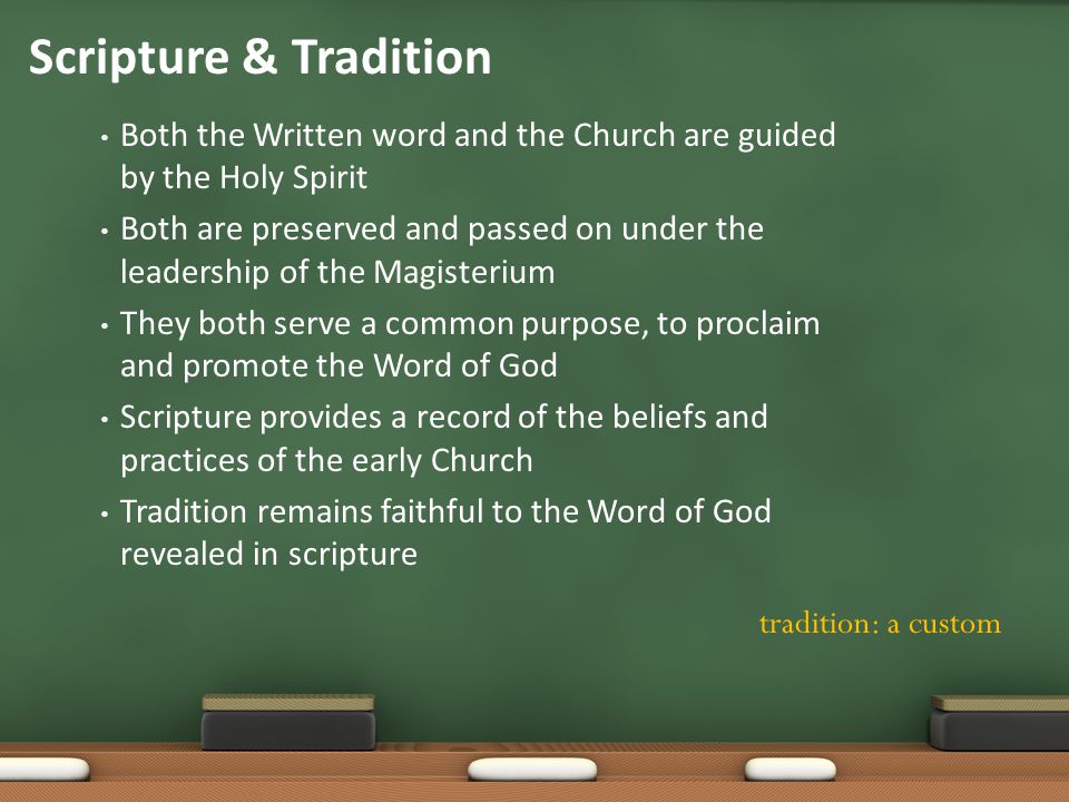 Scripture & Tradition Both the Written word and the Church are guided by the Holy Spirit Both are preserved and passed on under the leadership of the Magisterium They both serve a common purpose, to proclaim and promote the Word of God Scripture provides a record of the beliefs and practices of the early Church Tradition remains faithful to the Word of God revealed in scripture tradition: a custom