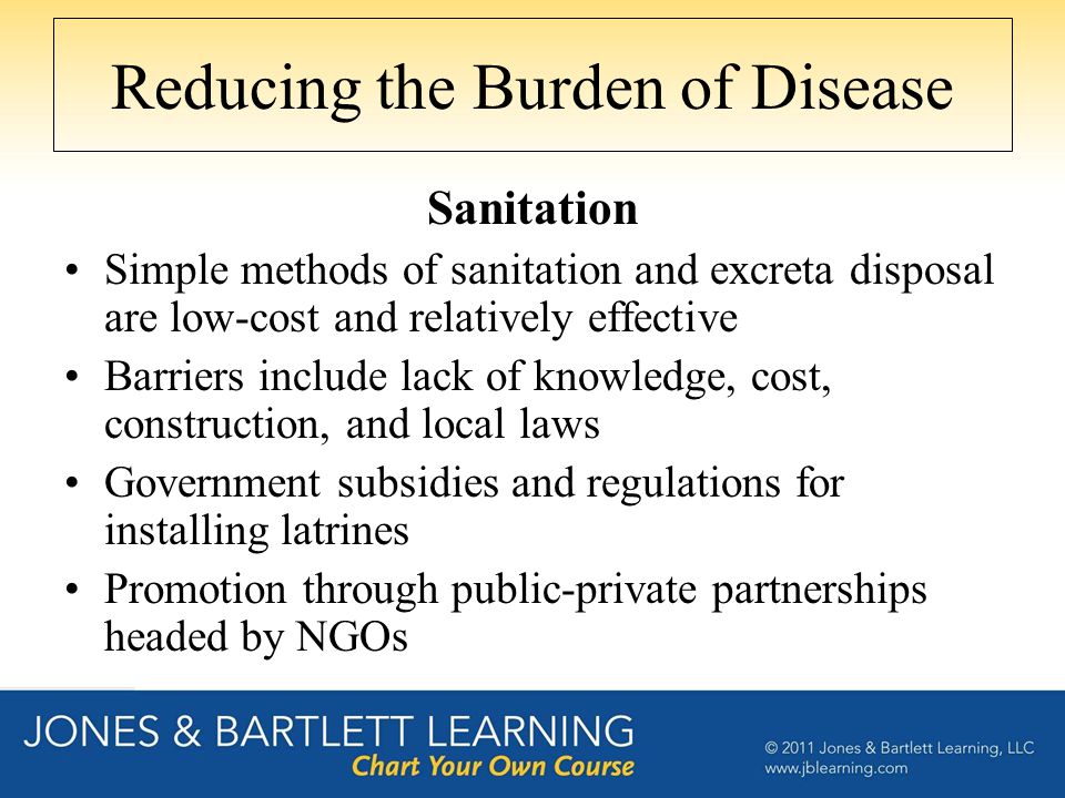 Reducing the Burden of Disease Sanitation Simple methods of sanitation and excreta disposal are low-cost and relatively effective Barriers include lack of knowledge, cost, construction, and local laws Government subsidies and regulations for installing latrines Promotion through public-private partnerships headed by NGOs