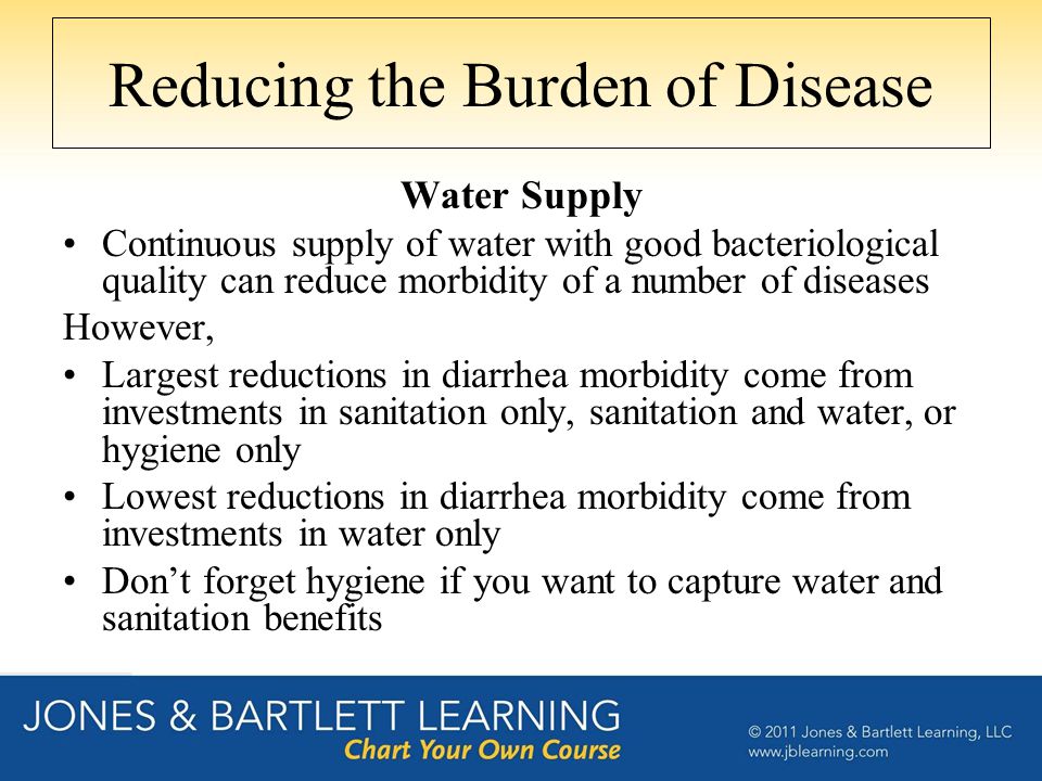 Reducing the Burden of Disease Water Supply Continuous supply of water with good bacteriological quality can reduce morbidity of a number of diseases However, Largest reductions in diarrhea morbidity come from investments in sanitation only, sanitation and water, or hygiene only Lowest reductions in diarrhea morbidity come from investments in water only Don’t forget hygiene if you want to capture water and sanitation benefits