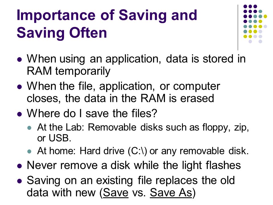 Importance of Saving and Saving Often When using an application, data is stored in RAM temporarily When the file, application, or computer closes, the data in the RAM is erased Where do I save the files.