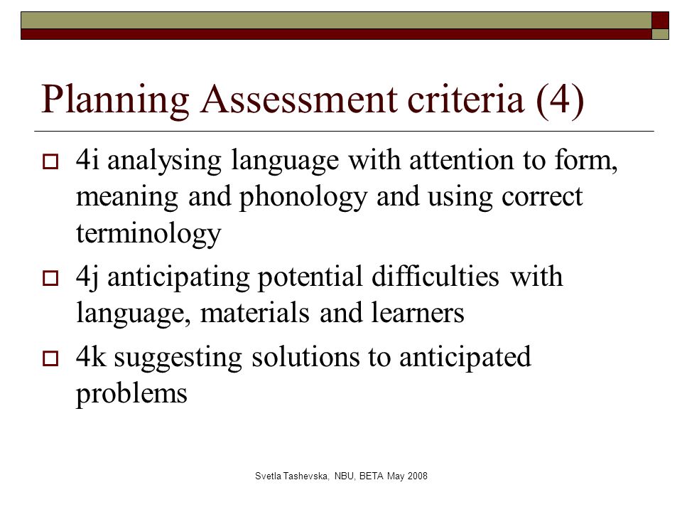 Svetla Tashevska, NBU, BETA May 2008 Planning Assessment criteria (4)  4i analysing language with attention to form, meaning and phonology and using correct terminology  4j anticipating potential difficulties with language, materials and learners  4k suggesting solutions to anticipated problems