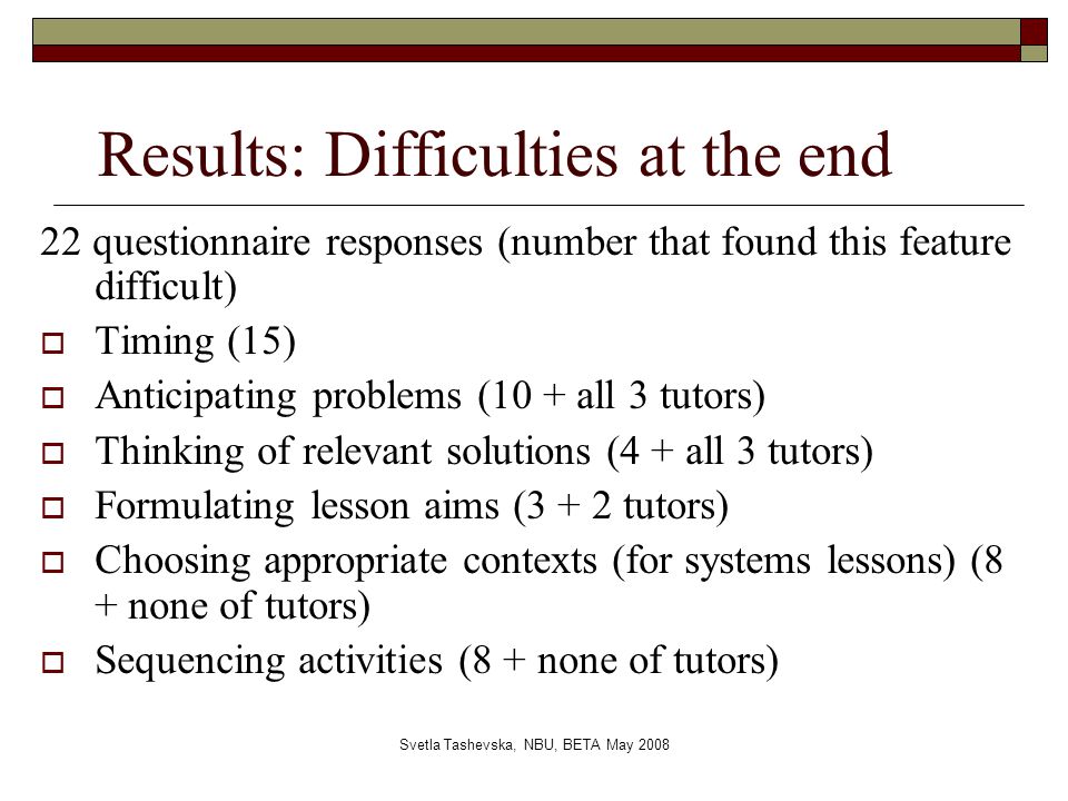 Svetla Tashevska, NBU, BETA May 2008 Results: Difficulties at the end 22 questionnaire responses (number that found this feature difficult)  Timing (15)  Anticipating problems (10 + all 3 tutors)  Thinking of relevant solutions (4 + all 3 tutors)  Formulating lesson aims (3 + 2 tutors)  Choosing appropriate contexts (for systems lessons) (8 + none of tutors)  Sequencing activities (8 + none of tutors)